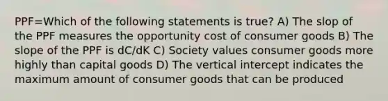 PPF=Which of the following statements is true? A) The slop of the PPF measures the opportunity cost of consumer goods B) The slope of the PPF is dC/dK C) Society values consumer goods more highly than capital goods D) The vertical intercept indicates the maximum amount of consumer goods that can be produced