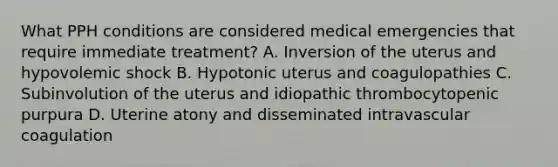 What PPH conditions are considered medical emergencies that require immediate treatment? A. Inversion of the uterus and hypovolemic shock B. Hypotonic uterus and coagulopathies C. Subinvolution of the uterus and idiopathic thrombocytopenic purpura D. Uterine atony and disseminated intravascular coagulation