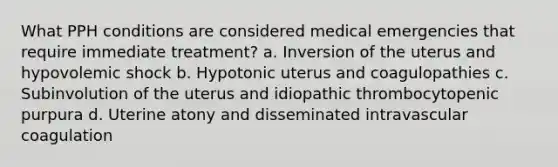 What PPH conditions are considered medical emergencies that require immediate treatment? a. Inversion of the uterus and hypovolemic shock b. Hypotonic uterus and coagulopathies c. Subinvolution of the uterus and idiopathic thrombocytopenic purpura d. Uterine atony and disseminated intravascular coagulation