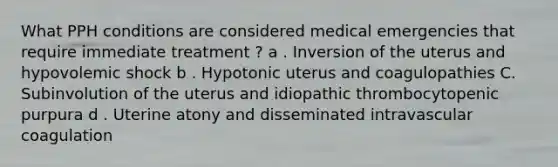 What PPH conditions are considered medical emergencies that require immediate treatment ? a . Inversion of the uterus and hypovolemic shock b . Hypotonic uterus and coagulopathies C. Subinvolution of the uterus and idiopathic thrombocytopenic purpura d . Uterine atony and disseminated intravascular coagulation