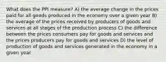 What does the PPI measure? A) the average change in the prices paid for all goods produced in the economy over a given year B) the average of the prices received by producers of goods and services at all stages of the production process C) the difference between the prices consumers pay for goods and services and the prices producers pay for goods and services D) the level of production of goods and services generated in the economy in a given year