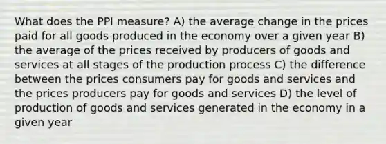 What does the PPI measure? A) the average change in the prices paid for all goods produced in the economy over a given year B) the average of the prices received by producers of goods and services at all stages of the production process C) the difference between the prices consumers pay for goods and services and the prices producers pay for goods and services D) the level of production of goods and services generated in the economy in a given year