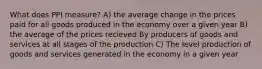 What does PPI measure? A) the average change in the prices paid for all goods produced in the economy over a given year B) the average of the prices recieved By producers of goods and services at all stages of the production C) The level production of goods and services generated in the economy in a given year