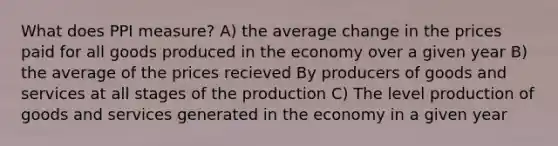 What does PPI measure? A) the average change in the prices paid for all goods produced in the economy over a given year B) the average of the prices recieved By producers of goods and services at all stages of the production C) The level <a href='https://www.questionai.com/knowledge/ks8soMnieU-production-of-goods' class='anchor-knowledge'>production of goods</a> and services generated in the economy in a given year