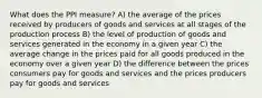 What does the PPI measure? A) the average of the prices received by producers of goods and services at all stages of the production process B) the level of production of goods and services generated in the economy in a given year C) the average change in the prices paid for all goods produced in the economy over a given year D) the difference between the prices consumers pay for goods and services and the prices producers pay for goods and services