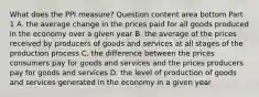 What does the PPI​ measure? Question content area bottom Part 1 A. the average change in the prices paid for all goods produced in the economy over a given year B. the average of the prices received by producers of goods and services at all stages of the production process C. the difference between the prices consumers pay for goods and services and the prices producers pay for goods and services D. the level of production of goods and services generated in the economy in a given year