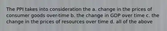 The PPI takes into consideration the a. change in the prices of consumer goods over-time b. the change in GDP over time c. the change in the prices of resources over time d. all of the above