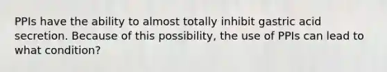 PPIs have the ability to almost totally inhibit gastric acid secretion. Because of this possibility, the use of PPIs can lead to what condition?