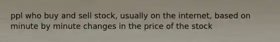 ppl who buy and sell stock, usually on the internet, based on minute by minute changes in the price of the stock