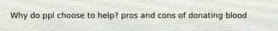 Why do ppl choose to help? pros and cons of donating blood