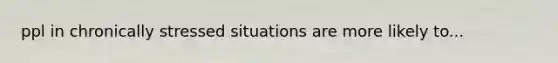 ppl in chronically stressed situations are more likely to...