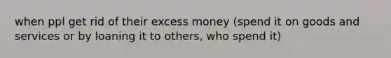 when ppl get rid of their excess money (spend it on goods and services or by loaning it to others, who spend it)