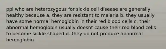 ppl who are heterozygous for sickle cell disease are generally healthy because a. they are resistant to malaria b. they usually have some normal hemoglobin in their red blood cells c. their abnormal hemoglobin usually doesnt cause their red blood cells to become sickle shaped d. they do not produce abnormal hemoglobin