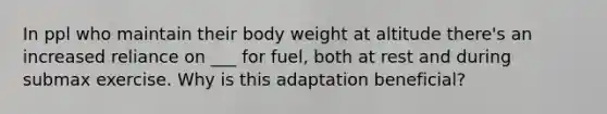 In ppl who maintain their body weight at altitude there's an increased reliance on ___ for fuel, both at rest and during submax exercise. Why is this adaptation beneficial?