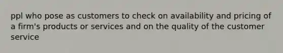 ppl who pose as customers to check on availability and pricing of a firm's products or services and on the quality of the customer service