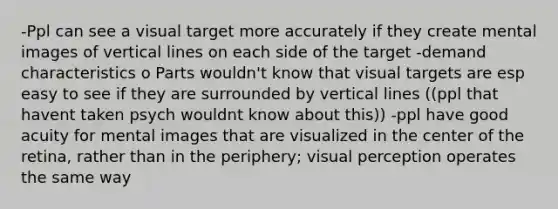 -Ppl can see a visual target more accurately if they create mental images of vertical lines on each side of the target -demand characteristics o Parts wouldn't know that visual targets are esp easy to see if they are surrounded by vertical lines ((ppl that havent taken psych wouldnt know about this)) -ppl have good acuity for mental images that are visualized in the center of the retina, rather than in the periphery; visual perception operates the same way