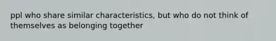 ppl who share similar characteristics, but who do not think of themselves as belonging together