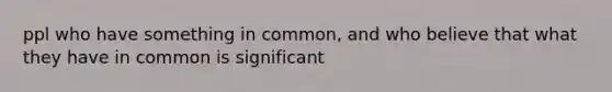 ppl who have something in common, and who believe that what they have in common is significant