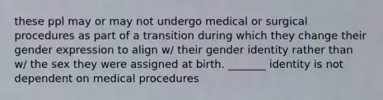 these ppl may or may not undergo medical or surgical procedures as part of a transition during which they change their gender expression to align w/ their gender identity rather than w/ the sex they were assigned at birth. _______ identity is not dependent on medical procedures