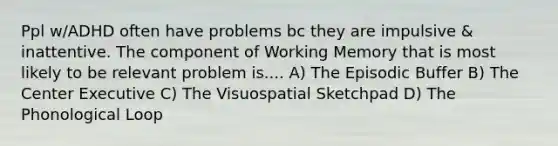 Ppl w/ADHD often have problems bc they are impulsive & inattentive. The component of Working Memory that is most likely to be relevant problem is.... A) The Episodic Buffer B) The Center Executive C) The Visuospatial Sketchpad D) The Phonological Loop