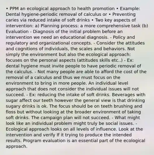 • PPM an ecological approach to health promotion • Example: Dental hygiene-periodic removal of calculus or • Preventing caries via reduced intake of soft drinks • Two key aspects of intervention: a) Planning process: a more comprehensive task (b) Evaluation - Diagnosis of the initial problem before an intervention we need an educational diagnosis. - Policy and regulatory and organizational concepts. - Consider the attitudes and cognitions of individuals, the scales and behaviors. Not simply the environment but also the ecological approach: focuses on the personal aspects (attitudes skills etc..) - Ex: dental hygiene must invite people to have periodic removal of the calculus. - Not many people are able to afford the cost of the removal of a calculus and thus we must focus on the environment to bring in more people. An individual level approach that does not consider the individual issues will not succeed. - Ex: reducing the intake of soft drinks. Beverages with sugar affect our teeth however the general view is that drinking sugary drinks is ok. The focus should be on teeth brushing and floss but without looking at the broader environment of taking soft drinks. The campaign plan will not succeed. - What might look like an individual problem might truly be social issues. - Ecological approach looks on all levels of influence. Look at the intervention and verify If it trying to produce the intended results. Program evaluation is an essential part of the ecological approach.