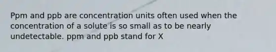 Ppm and ppb are concentration units often used when the concentration of a solute is so small as to be nearly undetectable. ppm and ppb stand for X