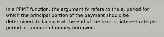 In a PPMT function, the argument fv refers to the a. period for which the principal portion of the payment should be determined. b. balance at the end of the loan. c. interest rate per period. d. amount of money borrowed.