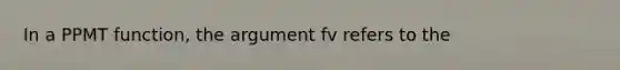 In a PPMT function, the argument fv refers to the