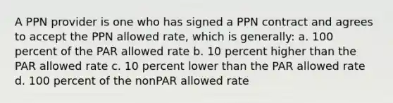 A PPN provider is one who has signed a PPN contract and agrees to accept the PPN allowed rate, which is generally: a. 100 percent of the PAR allowed rate b. 10 percent higher than the PAR allowed rate c. 10 percent lower than the PAR allowed rate d. 100 percent of the nonPAR allowed rate