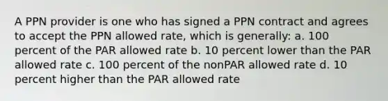 A PPN provider is one who has signed a PPN contract and agrees to accept the PPN allowed rate, which is generally: a. 100 percent of the PAR allowed rate b. 10 percent lower than the PAR allowed rate c. 100 percent of the nonPAR allowed rate d. 10 percent higher than the PAR allowed rate