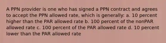 A PPN provider is one who has signed a PPN contract and agrees to accept the PPN allowed rate, which is generally: a. 10 percent higher than the PAR allowed rate b. 100 percent of the nonPAR allowed rate c. 100 percent of the PAR allowed rate d. 10 percent lower than the PAR allowed rate