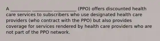 A _________ _________ __________ (PPO) offers discounted health care services to subscribers who use designated health care providers (who contract with the PPO) but also provides coverage for services rendered by health care providers who are not part of the PPO network.