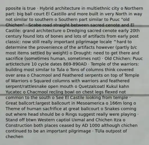 pposite is true · Hybrid architecture in multiethnic city o Northern part: big ball court El Castillo and more built in very North in way not similar to southern o Southern part similar to Puuc "old Chichen" · Scabe road straight between sacred cenote and El Castile: grand architecture o Dredging sacred cenote early 20th century found lots of bones and lots of artifacts from early post classic: now still really important pilgrimage locale ^hard to determine the provenience of the artifacts however (partly b/c most items settled by weight) o Drought: need to get there and sacrifice (sometimes human, sometimes not) · Old Chichen: Puuc artictecture 10 cycle dates 869-890AD · Temple of the warriors: building most similar to Tula o Tons of columns think covered over area o Chacmool and Feathered serpents on top of Temple of Warriors o Squared columns with warriors and feathered serpent/rattlesnake open mouth o Quetzalcoatl Kukul kahn Yucatec o Chacmool recling bowl on chest legs flexed not common to the south o See El Castile looking from temple · Great ballcort:largest ballcourt in Mesoamerica o 166m long o Theme of human sacfrifice at great ballcourt o Snakes coming out where head should be o Rings suggest really were playing · Stand off btwn Western captiol Uxmal and Chichen Itza o Construction both places ceased by AD 1000 although chichen continued to be an important pilgrimage · TUla outpost of chechen