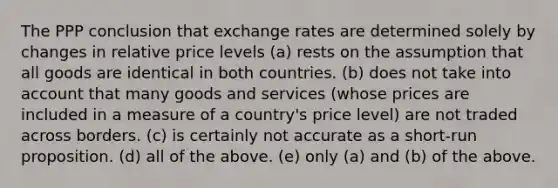 The PPP conclusion that exchange rates are determined solely by changes in relative price levels (a) rests on the assumption that all goods are identical in both countries. (b) does not take into account that many goods and services (whose prices are included in a measure of a country's price level) are not traded across borders. (c) is certainly not accurate as a short-run proposition. (d) all of the above. (e) only (a) and (b) of the above.