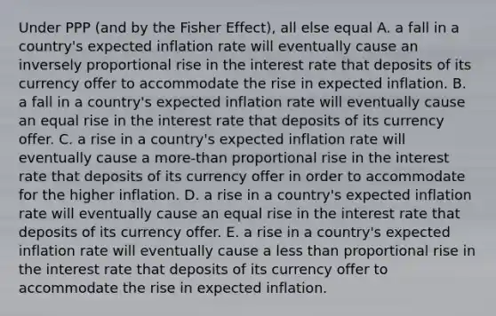 Under PPP (and by the Fisher Effect), all else equal A. a fall in a country's expected inflation rate will eventually cause an inversely proportional rise in the interest rate that deposits of its currency offer to accommodate the rise in expected inflation. B. a fall in a country's expected inflation rate will eventually cause an equal rise in the interest rate that deposits of its currency offer. C. a rise in a country's expected inflation rate will eventually cause a more-than proportional rise in the interest rate that deposits of its currency offer in order to accommodate for the higher inflation. D. a rise in a country's expected inflation rate will eventually cause an equal rise in the interest rate that deposits of its currency offer. E. a rise in a country's expected inflation rate will eventually cause a less than proportional rise in the interest rate that deposits of its currency offer to accommodate the rise in expected inflation.