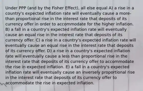 Under PPP (and by the Fisher Effect), all else equal A) a rise in a country's expected inflation rate will eventually cause a more-than proportional rise in the interest rate that deposits of its currency offer in order to accommodate for the higher inflation. B) a fall in a country's expected inflation rate will eventually cause an equal rise in the interest rate that deposits of its currency offer. C) a rise in a country's expected inflation rate will eventually cause an equal rise in the interest rate that deposits of its currency offer. D) a rise in a country's expected inflation rate will eventually cause a less than proportional rise in the interest rate that deposits of its currency offer to accommodate the rise in expected inflation. E) a fall in a country's expected inflation rate will eventually cause an inversely proportional rise in the interest rate that deposits of its currency offer to accommodate the rise in expected inflation.