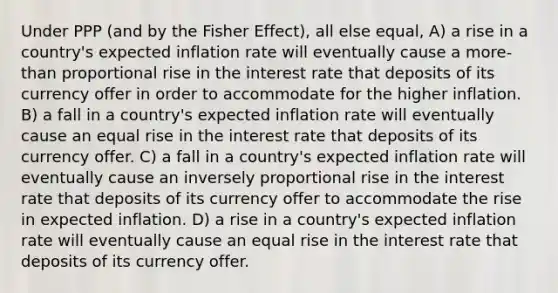 Under PPP (and by the Fisher Effect), all else equal, A) a rise in a country's expected inflation rate will eventually cause a more-than proportional rise in the interest rate that deposits of its currency offer in order to accommodate for the higher inflation. B) a fall in a country's expected inflation rate will eventually cause an equal rise in the interest rate that deposits of its currency offer. C) a fall in a country's expected inflation rate will eventually cause an inversely proportional rise in the interest rate that deposits of its currency offer to accommodate the rise in expected inflation. D) a rise in a country's expected inflation rate will eventually cause an equal rise in the interest rate that deposits of its currency offer.