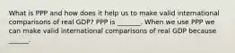 What is PPP and how does it help us to make valid international comparisons of real​ GDP? PPP is​ _______. When we use PPP we can make valid international comparisons of real GDP because​ ______.