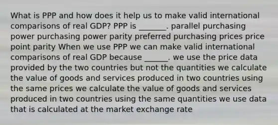 What is PPP and how does it help us to make valid international comparisons of real​ GDP? PPP is​ _______. parallel purchasing power purchasing power parity preferred purchasing prices price point parity When we use PPP we can make valid international comparisons of real GDP because​ ______. we use the price data provided by the two countries but not the quantities we calculate the value of goods and services produced in two countries using the same prices we calculate the value of goods and services produced in two countries using the same quantities we use data that is calculated at the market exchange rate