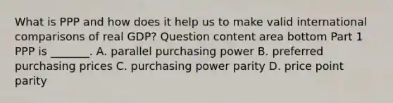 What is PPP and how does it help us to make valid international comparisons of real​ GDP? Question content area bottom Part 1 PPP is​ _______. A. parallel purchasing power B. preferred purchasing prices C. purchasing power parity D. price point parity