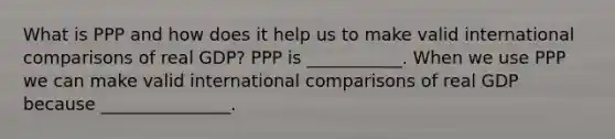 What is PPP and how does it help us to make valid international comparisons of real​ GDP? PPP is​ ___________. When we use PPP we can make valid international comparisons of real GDP because​ _______________.