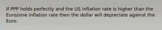 If PPP holds perfectly and the US inflation rate is higher than the Eurozone inflation rate then the dollar will depreciate against the Euro.