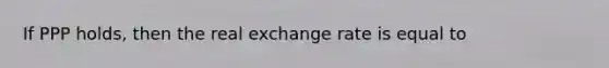 If PPP holds, then the real exchange rate is equal to