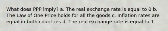 What does PPP imply? a. The real exchange rate is equal to 0 b. The Law of One Price holds for all the goods c. Inflation rates are equal in both countries d. The real exchange rate is equal to 1