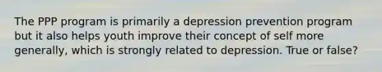 The PPP program is primarily a depression prevention program but it also helps youth improve their concept of self more generally, which is strongly related to depression. True or false?