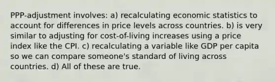 PPP-adjustment involves: a) recalculating economic statistics to account for differences in price levels across countries. b) is very similar to adjusting for cost-of-living increases using a price index like the CPI. c) recalculating a variable like GDP per capita so we can compare someone's standard of living across countries. d) All of these are true.