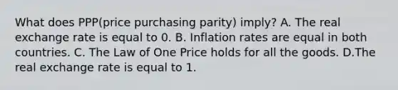 What does PPP(price purchasing parity)​ imply? A. The real exchange rate is equal to 0. B. Inflation rates are equal in both countries. C. The Law of One Price holds for all the goods. D.The real exchange rate is equal to 1.