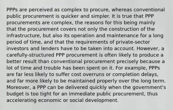 PPPs are perceived as complex to procure, whereas conventional public procurement is quicker and simpler. It is true that PPP procurements are complex, the reasons for this being mainly that the procurement covers not only the construction of the infrastructure, but also its operation and maintenance for a long period of time, and that the requirements of private-sector investors and lenders have to be taken into account. However, a carefully-structured PPP procurement is often likely to produce a better result than conventional procurement precisely because a lot of time and trouble has been spent on it. For example, PPPs are far less likely to suffer cost overruns or completion delays, and far more likely to be maintained properly over the long term. Moreover, a PPP can be delivered quickly when the government's budget is too tight for an immediate public procurement, thus accelerating economic or social development.