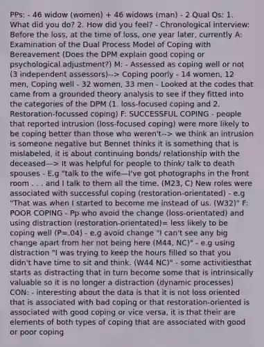 PPs: - 46 widow (women) + 46 widows (man) - 2 Qual Qs: 1. What did you do? 2. How did you feel? - Chronological interview: Before the loss, at the time of loss, one year later, currently A: Examination of the Dual Process Model of Coping with Bereavement (Does the DPM explain good coping or psychological adjustment?) M: - Assessed as coping well or not (3 independent assessors)--> Coping poorly - 14 women, 12 men, Coping well - 32 women, 33 men - Looked at the codes that came from a grounded theory analysis to see if they fitted into the categories of the DPM (1. loss-focused coping and 2. Restoration-focussed coping) F: SUCCESSFUL COPING - people that reported intrusion (loss-focused coping) were more likely to be coping better than those who weren't--> we think an intrusion is someone negative but Bennet thinks it is something that is mislabeled, it is about continuing bonds/ relationship with the deceased—> It was helpful for people to think/ talk to death spouses - E.g "talk to the wife—I've got photographs in the front room . . . and I talk to them all the time. (M23, C) New roles were associated with successful coping (restoration-orientated) - e.g "That was when I started to become me instead of us. (W32)" F: POOR COPING - Pp who avoid the change (loss-orientated) and using distraction (restoration-orientated)= less likely to be coping well (P=.04) - e.g avoid change "I can't see any big change apart from her not being here (M44, NC)" - e.g using distraction "I was trying to keep the hours filled so that you didn't have time to sit and think. (W44 NC)" - some activitiesthat starts as distracting that in turn become some that is intrinsically valuable so it is no longer a distraction (dynamic processes) CON: - interesting about the data is that it is not loss oriented that is associated with bad coping or that restoration-oriented is associated with good coping or vice versa, it is that their are elements of both types of coping that are associated with good or poor coping