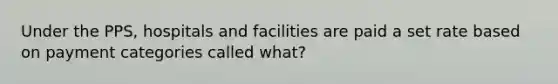 Under the PPS, hospitals and facilities are paid a set rate based on payment categories called what?